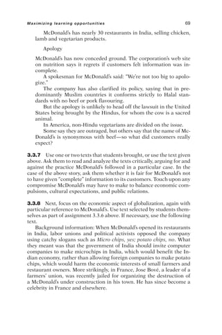 McDonald’s has nearly 30 restaurants in India, selling chicken,
lamb and vegetarian products.
Apology
McDonald’s has now conceded ground. The corporation’s web site
on nutrition says it regrets if customers felt information was in-
complete.
A spokesman for McDonald’s said: “We’re not too big to apolo-
gize.”
The company has also clarified its policy, saying that in pre-
dominantly Muslim countries it conforms strictly to Halal stan-
dards with no beef or pork flavouring.
But the apology is unlikely to head off the lawsuit in the United
States being brought by the Hindus, for whom the cow is a sacred
animal.
In America, non-Hindu vegetarians are divided on the issue.
Some say they are outraged, but others say that the name of Mc-
Donald’s is synonymous with beef—so what did customers really
expect?
3.3.7 Use one or two texts that students brought, or use the text given
above. Ask them to read and analyze the texts critically, arguing for and
against the practice McDonald’s followed in a particular case. In the
case of the above story, ask them whether it is fair for McDonald’s not
to have given “complete” information to its customers. Touch upon any
compromise McDonald’s may have to make to balance economic com-
pulsions, cultural expectations, and public relations.
3.3.8 Next, focus on the economic aspect of globalization, again with
particular reference to McDonald’s. Use text selected by students them-
selves as part of assignment 3.3.6 above. If necessary, use the following
text.
Background information: When McDonald’s opened its restaurants
in India, labor unions and political activists opposed the company
using catchy slogans such as Micro chips, yes; potato chips, no. What
they meant was that the government of India should invite computer
companies to make microchips in India, which would benefit the In-
dian economy, rather than allowing foreign companies to make potato
chips, which would harm the economic interests of small farmers and
restaurant owners. More strikingly, in France, Jose Bové, a leader of a
farmers’ union, was recently jailed for organizing the destruction of
a McDonald’s under construction in his town. He has since become a
celebrity in France and elsewhere.
Maximizing learning opportunities 69
 
