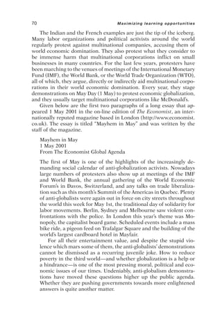 The Indian and the French examples are just the tip of the iceberg.
Many labor organizations and political activists around the world
regularly protest against multinational companies, accusing them of
world economic domination. They also protest what they consider to
be immense harm that multinational corporations inflict on small
businesses in many countries. For the last few years, protesters have
been marching to the venues of meetings of the International Monetary
Fund (IMF), the World Bank, or the World Trade Organization (WTO),
all of which, they argue, directly or indirectly aid multinational corpo-
rations in their world economic domination. Every year, they stage
demonstrations on May Day (1 May) to protest economic globalization,
and they usually target multinational corporations like McDonald’s.
Given below are the first two paragraphs of a long essay that ap-
peared 1 May 2001 in the on-line edition of The Economist, an inter-
nationally reputed magazine based in London (http://www.economist.
co.uk). The essay is titled “Mayhem in May” and was written by the
staff of the magazine.
Mayhem in May
1 May 2001
From The Economist Global Agenda
The first of May is one of the highlights of the increasingly de-
manding social calendar of anti-globalization activists. Nowadays
large numbers of protesters also show up at meetings of the IMF
and World Bank, the annual gathering of the World Economic
Forum’s in Davos, Switzerland, and any talks on trade liberaliza-
tion such as this month’s Summit of the Americas in Quebec. Plenty
of anti-globalists were again out in force on city streets throughout
the world this week for May 1st, the traditional day of solidarity for
labor movements. Berlin, Sydney and Melbourne saw violent con-
frontations with the police. In London this year’s theme was Mo-
nopoly, the capitalist board game. Scheduled events include a mass
bike ride, a pigeon feed on Trafalgar Square and the building of the
world’s largest cardboard hotel in Mayfair.
For all their entertainment value, and despite the stupid vio-
lence which mars some of them, the anti-globalists’ demonstrations
cannot be dismissed as a recurring juvenile joke. How to reduce
poverty in the third world—and whether globalization is a help or
a hindrance—is one of the most pressing moral, political and eco-
nomic issues of our times. Undeniably, anti-globalism demonstra-
tions have moved these questions higher up the public agenda.
Whether they are pushing governments towards more enlightened
answers is quite another matter.
70 Maximizing learning opportunities
 