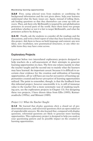 3.3.9 First, using selected texts from students or combining the
background information and the text given above, help your learners
understand what the basic issues are. Again, instead of telling them,
ask leading questions so that they themselves can come up with an-
swers. Then, ask them why McDonald’s is targeted by anti-globalization
protesters in several parts of the world. Have them form two groups
and debate whether or not it is fair to target McDonald’s, and what the
protesters achieve by doing so.
3.3.10 Finally, ask the students to consider all the readings and the
discussions, and write a brief report of what they have learned in doing
this project. Ask them to focus on both language and content: any new
ideas, new vocabulary, new grammatical structures, or any other no-
table items they may have come across.
Exploratory Projects
I present below two interrelated exploratory projects designed to
help teachers do a self-assessment of their attempts to generate
learning opportunities in class. The first one relates mainly to what
the teacher taught and the second one to mainly what the learners
may have learned. An important caveat: because it is difficult to as-
certain clear evidence for the creation and utilization of learning
opportunities, all we will have are teacher perception of learning op-
portunities created and learner perception of learning opportunities
utilized. The point to remember, though, is that the feedback from
this informal project, however unscientific it is, is still of immense
value to the teacher (for a more systematic way of studying teach-
ing acts, see the exploratory projects in Chapter 13). For designing
these two projects, I have drawn ideas from Ellis (1995), Kumar-
avadivelu (1995a), and Slimani (1989).
Project 3.1: What the Teacher Taught
3.1.0 We learned that display questions elicit a closed set of pre-
determined answers, and referential questions elicit an open-ended set
of unpredictable answers. We also learned that, compared with display
questions, referential questions are likely to generate more learning
opportunities. This exploratory project is designed to help you analyze
your questioning pattern and its possible impact on the creation of
learning opportunities.
Maximizing learning opportunities 71
 