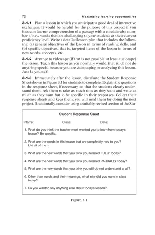 3.1.1 Plan a lesson in which you anticipate a good deal of interactive
exchanges. It would be helpful for the purpose of this project if you
focus on learner comprehension of a passage with a considerable num-
ber of new words that are challenging to your students at their current
proficiency level. Write a detailed lesson plan that includes the follow-
ing: (a) general objectives of the lesson in terms of reading skills, and
(b) specific objectives, that is, targeted items of the lesson in terms of
new words, concepts, etc.
3.1.2 Arrange to videotape (if that is not possible, at least audiotape)
the lesson. Teach this lesson as you normally would, that is, do not do
anything special because you are videotaping or analyzing this lesson.
Just be yourself!
3.1.3 Immediately after the lesson, distribute the Student Response
Sheet shown in Figure 3.1 for students to complete. Explain the questions
in the response sheet, if necessary, so that the students clearly under-
stand them. Ask them to take as much time as they want and write as
much as they want but to be specific in their responses. Collect their
response sheets and keep them; you will need them for doing the next
project. (Incidentally, consider using a suitably revised version of the Stu-
72 Maximizing learning opportunities
Student Response Sheet
Name: Class: Date:
1. What do you think the teacher most wanted you to learn from today’s
lesson? Be specific.
2. What are the words in this lesson that are completely new to you?
List all of them.
3. What are the new words that you think you learned FULLY today?
4. What are the new words that you think you learned PARTIALLY today?
5. What are the new words that you think you still do not understand at all?
6. Other than words and their meanings, what else did you learn in class
today?
7. Do you want to say anything else about today’s lesson?
Figure 3.1
 