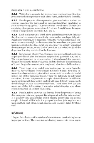 3.2.2 Write down, again in key words, your reaction (your first im-
pression) to their responses to each of the items, and complete the table.
3.2.3 For the purpose of interpretation, you may look at student re-
sponses to each of the items, and try to understand them in relation to
your own teaching agenda. Or, you can form two clusters: Cluster One
consisting of responses to questions 2, 3, 4, and 5, and Cluster Two con-
sisting of responses to questions 1, 6, and 7.
3.2.4 Look at Cluster One. Think about possible reasons why they say
they learned certain words completely, certain other words partially, etc.
Recall your teaching, or if necessary, replay the relevant video/audio seg-
ments to see what might be the connection between how you generated
learning opportunities (i.e., what you did, how you actually explained
the meaning of a word, or the kind of questions you asked, etc.) and the
degrees of learning perceived by the learners.
3.2.5 Now look at Cluster Two. Compare the targeted teaching items
as per your lesson plan and student responses to questions 1, 6, and 7.
The comparison must be very revealing. It should reveal, for instance,
the gap between the teacher’s agenda and the learners’ understanding
of it, and the gap between what is taught and what is available to learn.
3.2.6 There is yet more useful information you can draw from the
data you have collected from Student Response Sheets. You have in-
formation about what every individual learner said he or she did or did
not get out of this particular lesson. There will definitely be individual
variations. Student responses to a couple of more lessons on different
teaching items will show which student will have difficulty coping with
the challenges of your classroom objectives. Think about how you can
make use of that information if you wish to individualize your class-
room instruction or student counseling.
3.2.7 Finally, reflect on what you learned from the process of doing
this two-part exploratory project. Does it provide valuable information?
Is it doable? Time consuming? Will it become easier once you do it a
couple of times? Will it help if a group of teachers join together as a
team and help each other collect, analyze, and interpret data? Anything
else?
In Closing
I began this chapter with a series of questions on maximizing learn-
ing opportunities. There are no satisfactory answers to those ques-
Maximizing learning opportunities 75
 