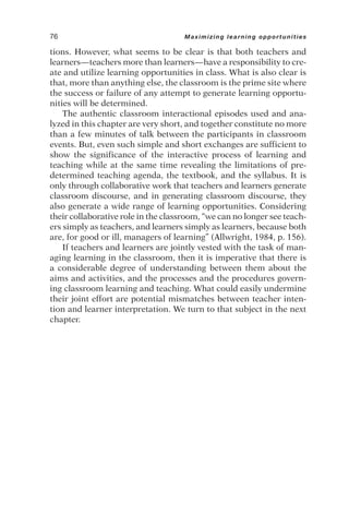 tions. However, what seems to be clear is that both teachers and
learners—teachers more than learners—have a responsibility to cre-
ate and utilize learning opportunities in class. What is also clear is
that, more than anything else, the classroom is the prime site where
the success or failure of any attempt to generate learning opportu-
nities will be determined.
The authentic classroom interactional episodes used and ana-
lyzed in this chapter are very short, and together constitute no more
than a few minutes of talk between the participants in classroom
events. But, even such simple and short exchanges are sufficient to
show the significance of the interactive process of learning and
teaching while at the same time revealing the limitations of pre-
determined teaching agenda, the textbook, and the syllabus. It is
only through collaborative work that teachers and learners generate
classroom discourse, and in generating classroom discourse, they
also generate a wide range of learning opportunities. Considering
their collaborative role in the classroom, “we can no longer see teach-
ers simply as teachers, and learners simply as learners, because both
are, for good or ill, managers of learning” (Allwright, 1984, p. 156).
If teachers and learners are jointly vested with the task of man-
aging learning in the classroom, then it is imperative that there is
a considerable degree of understanding between them about the
aims and activities, and the processes and the procedures govern-
ing classroom learning and teaching. What could easily undermine
their joint effort are potential mismatches between teacher inten-
tion and learner interpretation. We turn to that subject in the next
chapter.
76 Maximizing learning opportunities
 