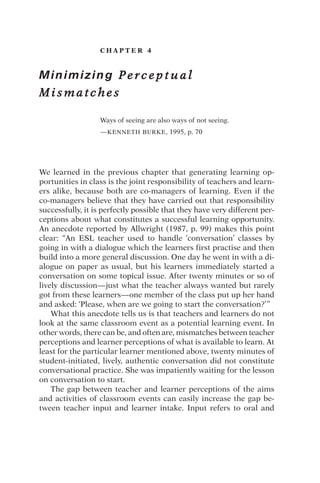 C H A P T E R 4
Minimizing P e r c e p t u a l
M i s m a t c h e s
Ways of seeing are also ways of not seeing.
—KENNETH BURKE, 1995, p. 70
We learned in the previous chapter that generating learning op-
portunities in class is the joint responsibility of teachers and learn-
ers alike, because both are co-managers of learning. Even if the
co-managers believe that they have carried out that responsibility
successfully, it is perfectly possible that they have very different per-
ceptions about what constitutes a successful learning opportunity.
An anecdote reported by Allwright (1987, p. 99) makes this point
clear: “An ESL teacher used to handle ‘conversation’ classes by
going in with a dialogue which the learners first practise and then
build into a more general discussion. One day he went in with a di-
alogue on paper as usual, but his learners immediately started a
conversation on some topical issue. After twenty minutes or so of
lively discussion—just what the teacher always wanted but rarely
got from these learners—one member of the class put up her hand
and asked: ‘Please, when are we going to start the conversation?’”
What this anecdote tells us is that teachers and learners do not
look at the same classroom event as a potential learning event. In
other words, there can be, and often are, mismatches between teacher
perceptions and learner perceptions of what is available to learn. At
least for the particular learner mentioned above, twenty minutes of
student-initiated, lively, authentic conversation did not constitute
conversational practice. She was impatiently waiting for the lesson
on conversation to start.
The gap between teacher and learner perceptions of the aims
and activities of classroom events can easily increase the gap be-
tween teacher input and learner intake. Input refers to oral and
 