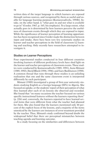 written data of the target language to which learners are exposed
through various sources, and recognized by them as useful and us-
able for language learning purposes (Kumaravadivelu, 1994b). In-
take, on the other hand, is “what goes in and not what is available
to go in” (Corder, 1967, p. 165, his emphasis). To a large extent, what
actually goes in is determined by how learners perceive the useful-
ness of classroom events through which they are exposed to input.
While the significance of learner perception of learning opportuni-
ties has been recognized since Corder made the distinction between
input and intake, there have been very few systematic studies on
learner and teacher perceptions in the field of classroom L2 learn-
ing and teaching. Only recently have researchers attempted to in-
vestigate it.
Studies on Learner Perceptions
Four experimental studies conducted in four different countries
involving learners of different proficiency levels have shed light on
the learner and teacher perceptions of classroom events. These stud-
ies were conducted by Kumaravadivelu (1989, 1991), Assia Slimani
(1989, 1992), David Block (1994, 1996), and Gary Barkhuizen (1998).
A common thread that runs through these studies is an unfailing
realization that one and the same classroom event is interpreted
differently by each participant.
Slimani (1989) investigated a group of first-year university stu-
dents studying English as a foreign language (EFL) in Algeria. She
focused on uptake, or the students’ report of their perception of what
they learned after each of six lessons she observed and recorded.
She found that “on many occasions the teacher focused on various
specific instructional features without the learners reporting them”
(p. 226) and, conversely, the learners reported to have learned sev-
eral items that were different from what the teacher had planned
for them. She also found that the learners mentioned only 44 per-
cent of the explicit focus of the lessons, and a majority of the items
unnoticed by the learners are instances of error treatment provided
by the teacher. Thus, Slimani’s study confirmed beyond doubt the
widespread belief that there are perceptual mismatches between
teaching agenda and learning outcome.
In a study focusing on the similarities and differences between
78 Minimizing perceptual mismatches
 
