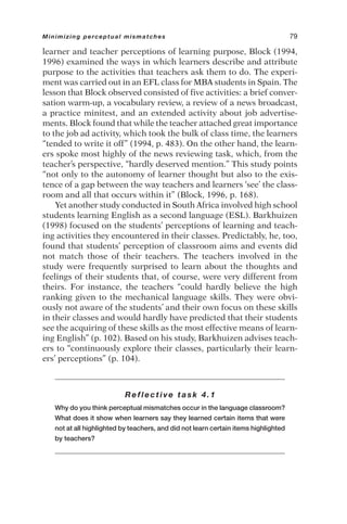 learner and teacher perceptions of learning purpose, Block (1994,
1996) examined the ways in which learners describe and attribute
purpose to the activities that teachers ask them to do. The experi-
ment was carried out in an EFL class for MBA students in Spain. The
lesson that Block observed consisted of five activities: a brief conver-
sation warm-up, a vocabulary review, a review of a news broadcast,
a practice minitest, and an extended activity about job advertise-
ments. Block found that while the teacher attached great importance
to the job ad activity, which took the bulk of class time, the learners
“tended to write it off” (1994, p. 483). On the other hand, the learn-
ers spoke most highly of the news reviewing task, which, from the
teacher’s perspective, “hardly deserved mention.” This study points
“not only to the autonomy of learner thought but also to the exis-
tence of a gap between the way teachers and learners ‘see’ the class-
room and all that occurs within it” (Block, 1996, p. 168).
Yet another study conducted in South Africa involved high school
students learning English as a second language (ESL). Barkhuizen
(1998) focused on the students’ perceptions of learning and teach-
ing activities they encountered in their classes. Predictably, he, too,
found that students’ perception of classroom aims and events did
not match those of their teachers. The teachers involved in the
study were frequently surprised to learn about the thoughts and
feelings of their students that, of course, were very different from
theirs. For instance, the teachers “could hardly believe the high
ranking given to the mechanical language skills. They were obvi-
ously not aware of the students’ and their own focus on these skills
in their classes and would hardly have predicted that their students
see the acquiring of these skills as the most effective means of learn-
ing English” (p. 102). Based on his study, Barkhuizen advises teach-
ers to “continuously explore their classes, particularly their learn-
ers’ perceptions” (p. 104).
Reflective task 4.1
Why do you think perceptual mismatches occur in the language classroom?
What does it show when learners say they learned certain items that were
not at all highlighted by teachers, and did not learn certain items highlighted
by teachers?
Minimizing perceptual mismatches 79
 