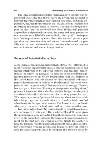 The three experimental studies reviewed above confirm our ex-
periential knowledge that there indeed are perceptual mismatches
between teaching objectives and learning outcomes, and more im-
portantly, between the instruction that makes sense to teachers and
instruction that makes sense to learners. The studies strongly sup-
port the view that “the more we know about the learner’s personal
approaches and personal concepts, the better and more productive
our intervention will be” (Kumaravadivelu, 1991, p. 107). An impor-
tant first step in knowing more about the learners’ personal per-
spectives on classroom aims and events is to understand the pos-
sible sources that could contribute to potential mismatches between
teacher intention and learner interpretation.
Sources of Potential Mismatches
More than a decade ago, Kumaravadivelu (1989, 1991) attempted to
identify sources of potential mismatch between teacher intention and
learner interpretation by exploring learners’ and teachers’ percep-
tions of the nature, the goals, and the demands of a selected language-
learning task carried out by low intermediate level ESL learners in
the United States. The task chosen for this study deals with news-
paper advertisements. It focuses on the rhetorical features of com-
parison, and the grammatical features of too and enough. The task
has two parts. Part one, “Finding an inexpensive wedding dress,”
presents information about a bride-to-be (her budget, her size, etc.,)
and six brief classified advertisements for wedding gowns. Part two,
“Finding an apartment,” presents information about a renter couple
(their budget, apartment specifications, etc.,) and six brief classified
advertisements for apartment rentals. The learners have to decide
which advertisement the bride-to-be and the renters would answer.
Two intermediate level ESL classes, taught by two different teach-
ers, participated in this study. The teachers (TI and T2) were given
the same task and were advised to follow the instructional guidelines
given in the prescribed textbook. The suggested classroom manage-
ment for the first part, on wedding gowns, directs the teacher to
have the learners read the paragraph posing the task, elicit vocabu-
lary concerning wedding gowns, and, finally, to have the learners
read the advertisements orally to complete the problem posed by
80 Minimizing perceptual mismatches
 