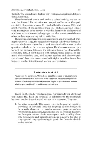 the task. The second part, dealing with renting an apartment, follows
the same format.
The selected task was introduced as a paired activity, and the re-
searcher focused his attention on two pairs of learners. One pair
consisted of a Japanese male (S1) and a Brazilian female (S2), and
another consisted of a Japanese male (S3) and a Malaysian female
(S4). Pairing was done in such a way that learners in each pair did
not share a common native language; the idea was to avoid the use
of native language during paired activities.
The classroom interaction was audiotaped and transcribed. Dur-
ing the analysis stage, the researcher/observer talked with the teach-
ers and the learners in order to seek certain clarifications on the
questions asked and the responses given. The classroom transcripts
formed the primary data, and the interview transcripts formed the
secondary data. A combination of the interactional analysis of pri-
mary and secondary data, and learner, teacher, and observer per-
spectives of classroom events revealed insights into the mismatches
between teacher intention and learner interpretation.
Reflective task 4.2
Pause here for a moment. Think about possible sources or causes behind
perceptual mismatches that occur in the classroom. Try to recall specific in-
stances of learning difficulties experienced by you or your learners, and see
whether you can identify possible reasons for them.
Based on the study reported above, Kumaravadivelu identified
ten sources that have the potential to contribute to the mismatch
between teacher intention and learner interpretation. They are:
1. Cognitive mismatch: This source refers to the general, cognitive
knowledge of the world that adult language learners bring with
them to the classroom. It pertains to mental processes such as
remembering, perceiving, recognizing, and inferencing. Learners
use these processes to obtain a conceptual understanding of not
only the physical and natural phenomena in general but also of
language and language learning in particular. Consider the fol-
lowing episode:
Minimizing perceptual mismatches 81
 