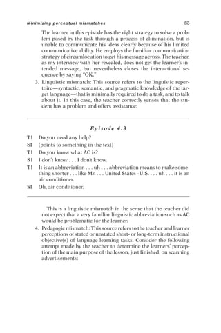 The learner in this episode has the right strategy to solve a prob-
lem posed by the task through a process of elimination, but is
unable to communicate his ideas clearly because of his limited
communicative ability. He employs the familiar communication
strategy of circumlocution to get his message across. The teacher,
as my interview with her revealed, does not get the learner’s in-
tended message, but nevertheless closes the interactional se-
quence by saying “OK.”
3. Linguistic mismatch: This source refers to the linguistic reper-
toire—syntactic, semantic, and pragmatic knowledge of the tar-
get language—that is minimally required to do a task, and to talk
about it. In this case, the teacher correctly senses that the stu-
dent has a problem and offers assistance:
E p i s o d e 4 . 3
T1 Do you need any help?
SI (points to something in the text)
T1 Do you know what AC is?
S1 I don’t know . . . I don’t know.
T1 It is an abbreviation . . . uh . . . abbreviation means to make some-
thing shorter . . . like Mr. . . . United States–U.S. . . . uh . . . it is an
air conditioner.
SI Oh, air conditioner.
This is a linguistic mismatch in the sense that the teacher did
not expect that a very familiar linguistic abbreviation such as AC
would be problematic for the learner.
4. Pedagogic mismatch: This source refers to the teacher and learner
perceptions of stated or unstated short- or long-term instructional
objective(s) of language learning tasks. Consider the following
attempt made by the teacher to determine the learners’ percep-
tion of the main purpose of the lesson, just finished, on scanning
advertisements:
Minimizing perceptual mismatches 83
 