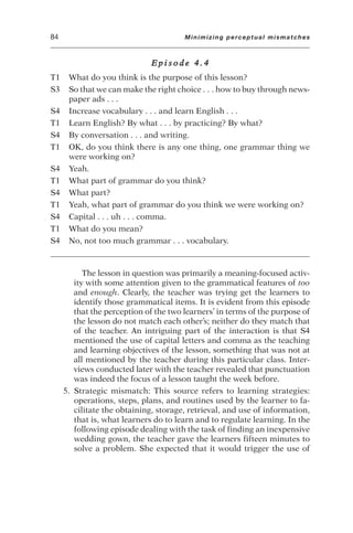 E p i s o d e 4 . 4
T1 What do you think is the purpose of this lesson?
S3 So that we can make the right choice . . . how to buy through news-
paper ads . . .
S4 Increase vocabulary . . . and learn English . . .
T1 Learn English? By what . . . by practicing? By what?
S4 By conversation . . . and writing.
T1 OK, do you think there is any one thing, one grammar thing we
were working on?
S4 Yeah.
T1 What part of grammar do you think?
S4 What part?
T1 Yeah, what part of grammar do you think we were working on?
S4 Capital . . . uh . . . comma.
T1 What do you mean?
S4 No, not too much grammar . . . vocabulary.
The lesson in question was primarily a meaning-focused activ-
ity with some attention given to the grammatical features of too
and enough. Clearly, the teacher was trying get the learners to
identify those grammatical items. It is evident from this episode
that the perception of the two learners’ in terms of the purpose of
the lesson do not match each other’s; neither do they match that
of the teacher. An intriguing part of the interaction is that S4
mentioned the use of capital letters and comma as the teaching
and learning objectives of the lesson, something that was not at
all mentioned by the teacher during this particular class. Inter-
views conducted later with the teacher revealed that punctuation
was indeed the focus of a lesson taught the week before.
5. Strategic mismatch: This source refers to learning strategies:
operations, steps, plans, and routines used by the learner to fa-
cilitate the obtaining, storage, retrieval, and use of information,
that is, what learners do to learn and to regulate learning. In the
following episode dealing with the task of finding an inexpensive
wedding gown, the teacher gave the learners fifteen minutes to
solve a problem. She expected that it would trigger the use of
84 Minimizing perceptual mismatches
 