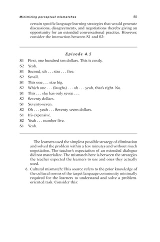 certain specific language learning strategies that would generate
discussions, disagreements, and negotiations thereby giving an
opportunity for an extended conversational practice. However,
consider the interaction between S1 and S2:
E p i s o d e 4 . 5
S1 First, one hundred ten dollars. This is costly.
S2 Yeah.
S1 Second, uh . . . size . . . five.
S2 Small.
S1 This one . . . size big.
S2 Which one . . . (laughs) . . . oh . . . yeah, that’s right. No.
S1 This . . . she has only seven . . .
S2 Seventy dollars.
S1 Seventy-seven.
S2 Oh . . . yeah . . . Seventy-seven dollars.
S1 It’s expensive.
S2 Yeah . . . number five.
S1 Yeah.
The learners used the simplest possible strategy of elimination
and solved the problem within a few minutes and without much
negotiation. The teacher’s expectation of an extended dialogue
did not materialize. The mismatch here is between the strategies
the teacher expected the learners to use and ones they actually
used.
6. Cultural mismatch: This source refers to the prior knowledge of
the cultural norms of the target language community minimally
required for the learners to understand and solve a problem-
oriented task. Consider this:
Minimizing perceptual mismatches 85
 