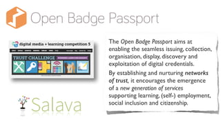 The Open Badge Passport aims at
enabling the seamless issuing, collection,
organisation, display, discovery and
exploitation of digital credentials.
By establishing and nurturing networks
of trust, it encourages the emergence
of a new generation of services
supporting learning, (self-) employment,
social inclusion and citizenship.
 