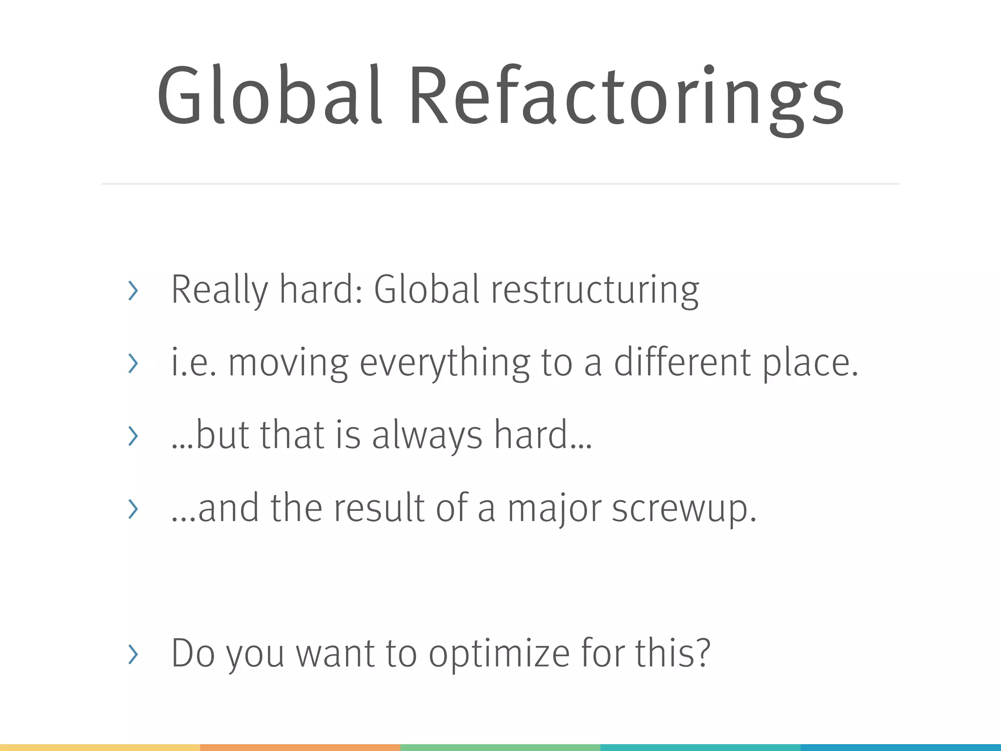 Global Refactorings
> Really hard: Global restructuring
> i.e. moving everything to a different place.
> …but that is always hard…
> ...and the result of a major screwup.
> Do you want to optimize for this?
 