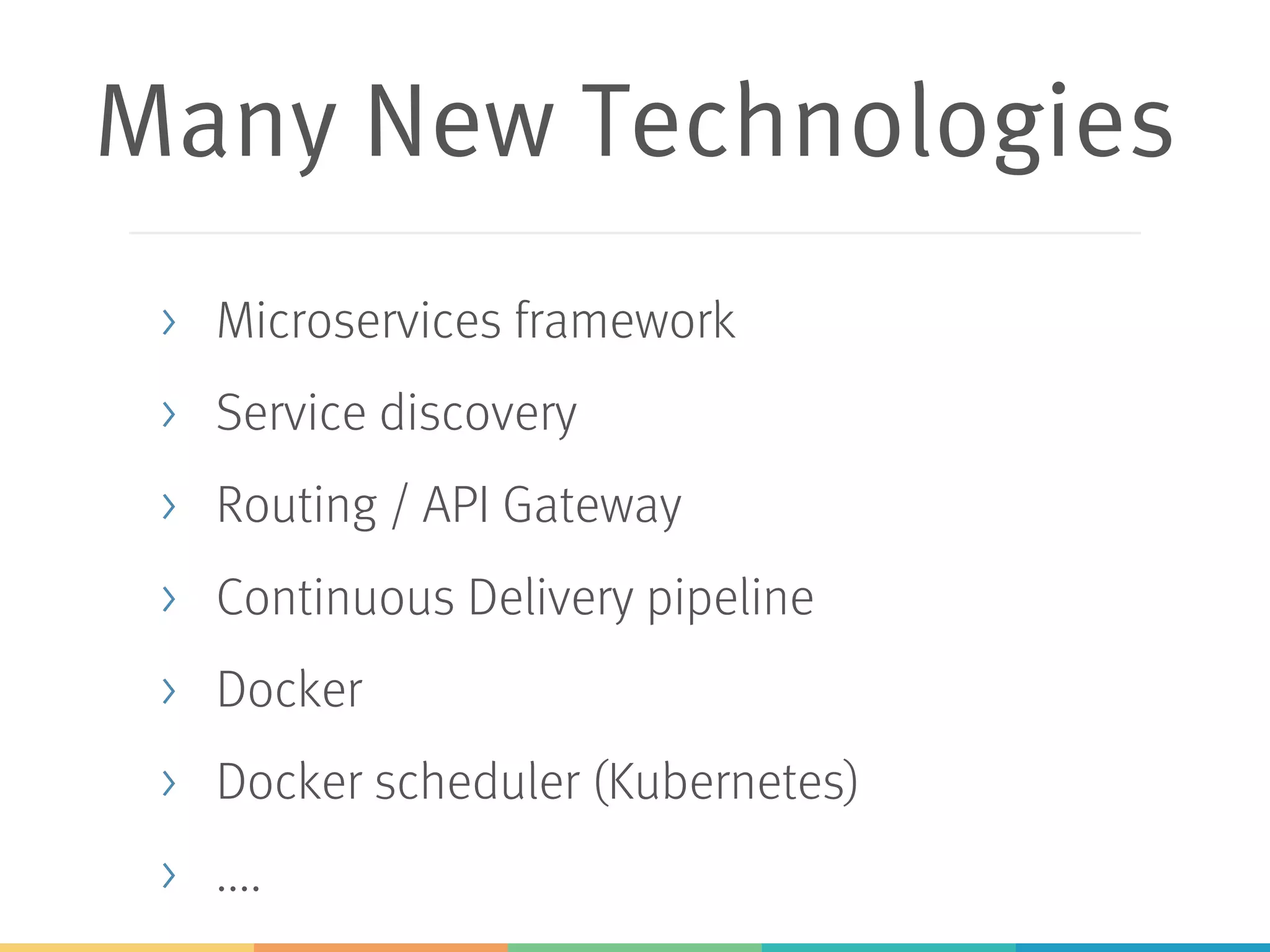 Many New Technologies
> Microservices framework
> Service discovery
> Routing / API Gateway
> Continuous Delivery pipeline
> Docker
> Docker scheduler (Kubernetes)
> ....
 