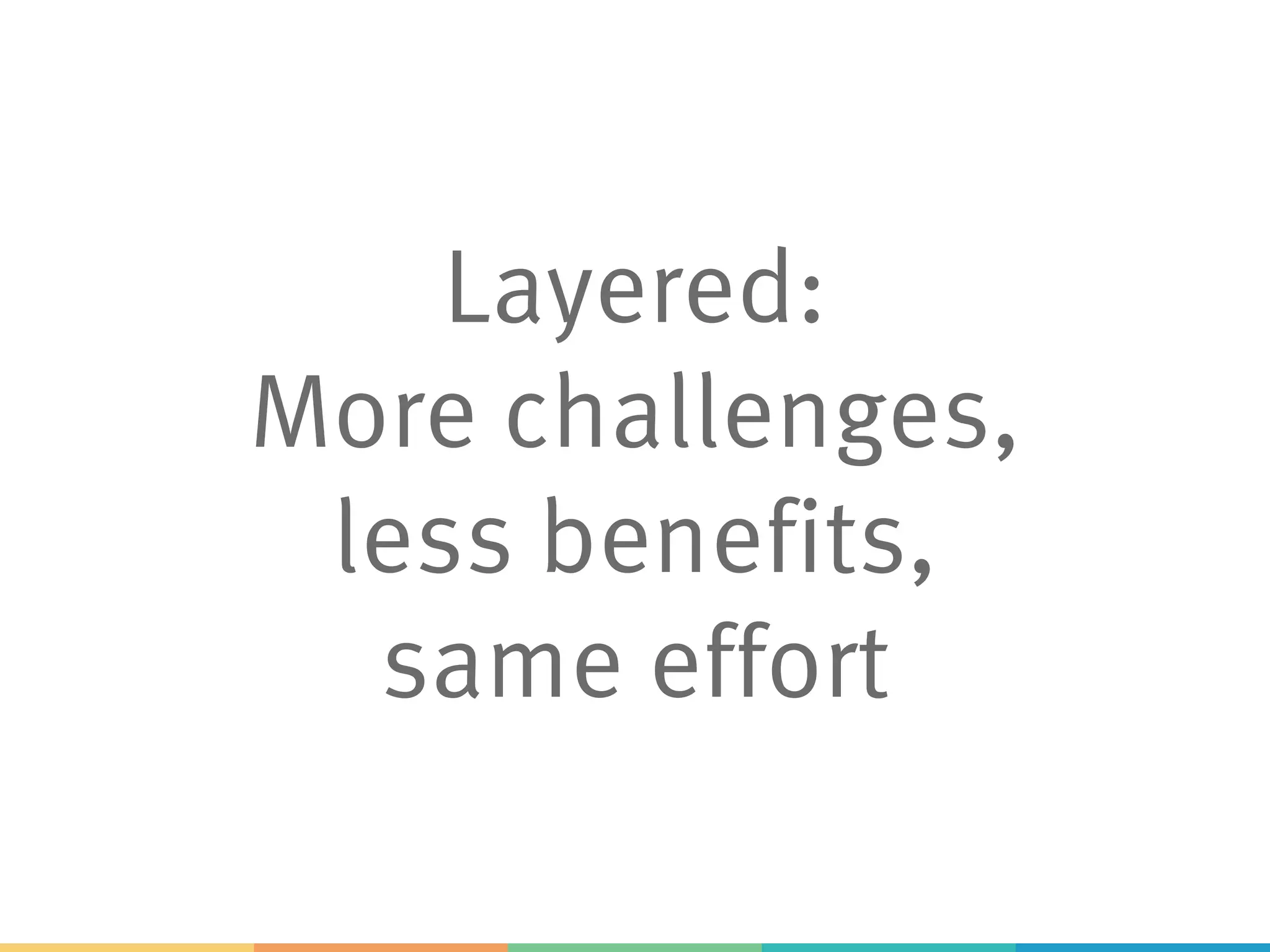 Layered:
More challenges,
less benefits,
same effort
 