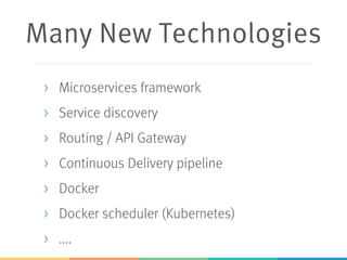 Many New Technologies
> Microservices framework
> Service discovery
> Routing / API Gateway
> Continuous Delivery pipeline
> Docker
> Docker scheduler (Kubernetes)
> ....
 