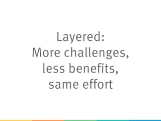 Layered:
More challenges,
less benefits,
same effort
 