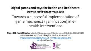 Towards a successful implementation of
game mechanics (gamification) in e-
health interventions
Maged N. Kamel Boulos, MBBCh, MSc (Clin Dermatol), MSc (Med Inform), PhD, FHEA, FRGS, SMIEEE
UHI Professor and Chair of Digital Health, Scotland, UK
maged.kamelboulos@uhi.ac.uk / mnkboulos@ieee.org
t: @mnkboulos
Digital games and toys for health and healthcare:
how to make them work best
 