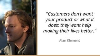“Customers don’t want
your product or what it
does; they want help
making their lives better.”
Alan Klement
 