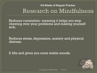 6-8 Weeks of Regular Practice



Reduces rumination- meaning it helps you stop
chewing over your problems and making yourself
sick.



Reduces stress, depression, anxiety and physical
distress.



It lifts and gives you more stable moods.

 
 
Copyright © SatoriWest

11/10/13

 