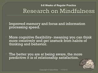 6-8 Weeks of Regular Practice

 


Improved memory and focus and information
processing speed.



More cognitive flexibility- meaning you can think
more creatively and get unstuck from habits of
thinking and behavior.

 


The better you are at being aware, the more
predictive it is of relationship satisfaction.

 
Copyright © SatoriWest

11/10/13

 