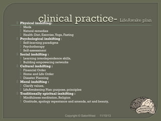  Physical inshifting:
 Meds
 Natural remedies
 Health: Diet, Exercise, Yoga, Fasting

 Psychological inshifting :
 Self-learning paradigms
 Psychotherapy
 Self-assessment

 Social inshifting :
 Learning interdependence skills,
 Building empowering networks

 Cultural inshifting :
 Financial Order
 Home and Life Order
 Disaster Planning

 Moral inshifting :
 Clarify values,
 LifeAwakening Plan: purpose, principles

 Traditionally spiritual inshifting :
 Mindfulness meditation, Religion
 Gratitude, apology repentance and amends, art and beauty,

Copyright © SatoriWest

11/10/13

 