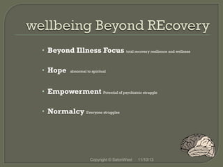 • Beyond Illness Focus total recovery resilience and wellness
• Hope

abnormal to spiritual

• Empowerment Potential of psychiatric struggle
• Normalcy Everyone struggles

Copyright © SatoriWest

11/10/13

 