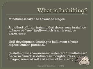 

Mindfulness taken to advanced stages.



A method of brain training that shows your brain how
to know or ”see” itself—which is a miraculous
experience.



Self-development leading to fulfillment of your
highest human potential.



(Inshifting uses “awareness” instead of “mindfulness”
because “mind” is defined as thoughts, ideas,
images, sense of self and sense of time, etc.)
Copyright © SatoriWest

11/10/13

 