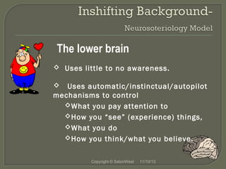 The lower brain
 Uses little to no awareness.
 Uses automatic/instinctual/autopilot
mechanisms to control
What you pay attention to
How you “see” (experience) things,
What you do
How you think/what you believe.
Copyright © SatoriWest

11/10/13

 