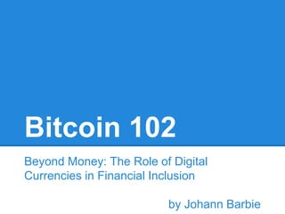 Bitcoin 102 
Beyond Money: The Role of Digital 
Currencies in Financial Inclusion 
by Johann Barbie 
 