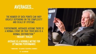 AVERAGES...
The number of data points can vary
greatly depending on the complexity
and scale of systems.
Furthermore, averages assume there is
a normal event or that your data is a
normal distribution.13
— Richart Thaler
Average is a horrible metric for
optimizing performance
13
(MisBehaving - The Making of Behavorial Economics)
49 — @jasonhand
 
