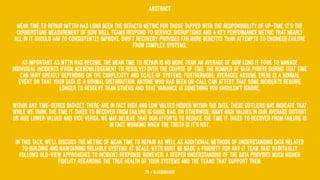 Abstract
Mean time to Repair (MTTR) has long been the defacto metric for those tapped with the responsibility of up-time. It’s the
cornerstone measurement of how well teams respond to service disruptions and a key performance metric that nearly
all in IT should aim to consistently improve. Swift recovery provides far more benefits than attempts to engineer failure
from complex systems.
As important as MTTR has become, the mean time to repair is no more than an average of how long it took to manage
individual incidents (from acknowledgement to resolve) over the course of time. The number of data points during that time
can vary greatly depending on the complexity and scale of systems. Furthermore, averages assume there is a normal
event or that your data is a normal distribution. Anyone who has been on-call can attest that some incidents require
longer to resolve than others and that variance is something you shouldn’t ignore.
Within any time-series dataset there are in fact high and low values hidden within the data. These outliers may indicate that
while we think the time it takes to recover from failure is good, bad, or otherwise, many high values in our average distort
or hide lower values and vice versa. We may believe that our efforts to reduce the time it takes to recover from failure is
in fact working when the truth is it’s not.
In this talk, we’ll discuss the metric of Mean Time To Repair as well as additional methods of understanding data related
to building and maintaining reliable systems at scale. MTTR must be made a priority for any IT team that habitually
follows old-view approaches to incident response however; a deeper understanding of the data provides much higher
fidelity regarding the true health of your systems and the teams that support them.
78 — @jasonhand
 