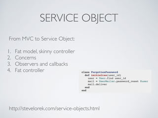 SERVICE OBJECT 
From MVC to Service Object: 
1. Fat model, skinny controller 
2. Concerns 
3. Observers and callbacks 
4. ...