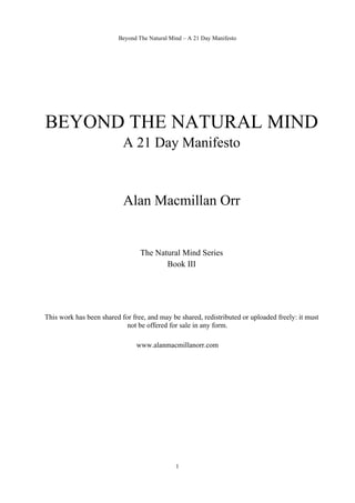 Beyond The Natural Mind – A 21 Day Manifesto 
BEYOND THE NATURAL MIND 
A 21 Day Manifesto 
Alan Macmillan Orr 
The Natural Mind Series 
Book III 
This work has been shared for free, and may be shared, redistributed or uploaded freely: it must 
not be offered for sale in any form. 
www.alanmacmillanorr.com 
1 
 