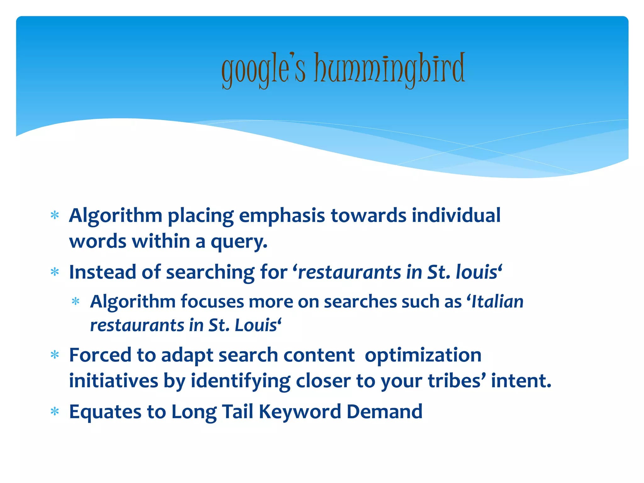  Algorithm placing emphasis towards individual
words within a query.
 Instead of searching for ‘restaurants in St. louis‘
 Algorithm focuses more on searches such as ‘Italian
restaurants in St. Louis‘
 Forced to adapt search content optimization
initiatives by identifying closer to your tribes’ intent.
 Equates to Long Tail Keyword Demand
google’s hummingbird
 