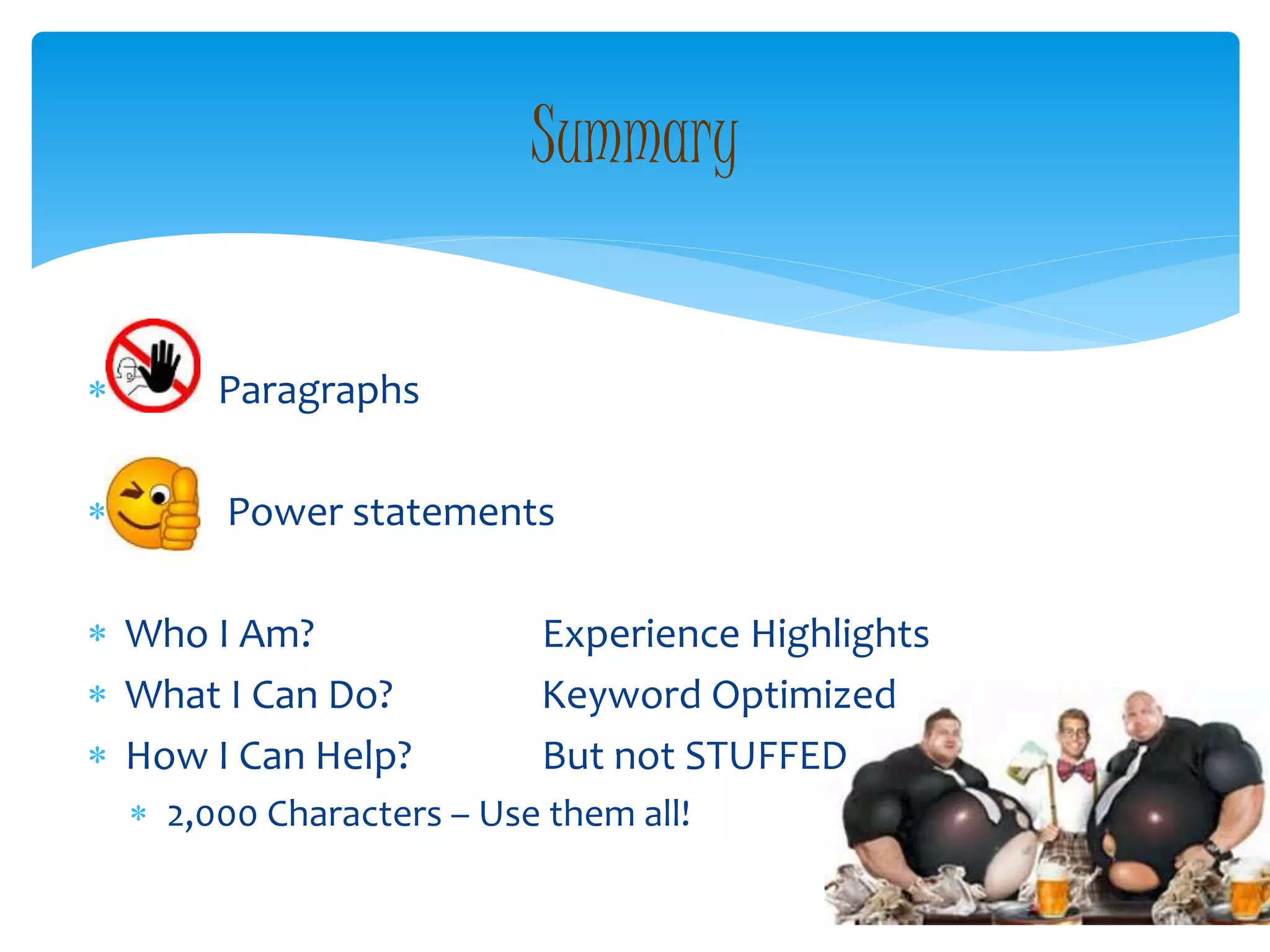  Paragraphs
 Power statements
 Who I Am? Experience Highlights
 What I Can Do? Keyword Optimized
 How I Can Help? But not STUFFED
 2,000 Characters – Use them all!
Summary
 