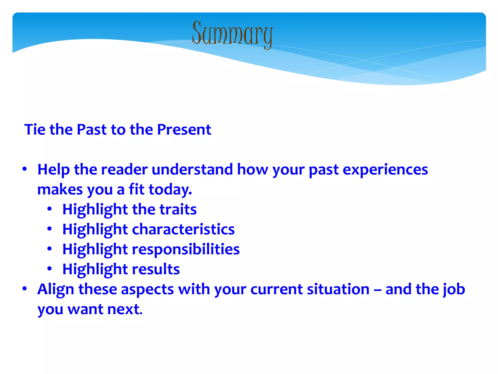 Tie the Past to the Present
• Help the reader understand how your past experiences
makes you a fit today.
• Highlight the traits
• Highlight characteristics
• Highlight responsibilities
• Highlight results
• Align these aspects with your current situation – and the job
you want next.
Summary
 