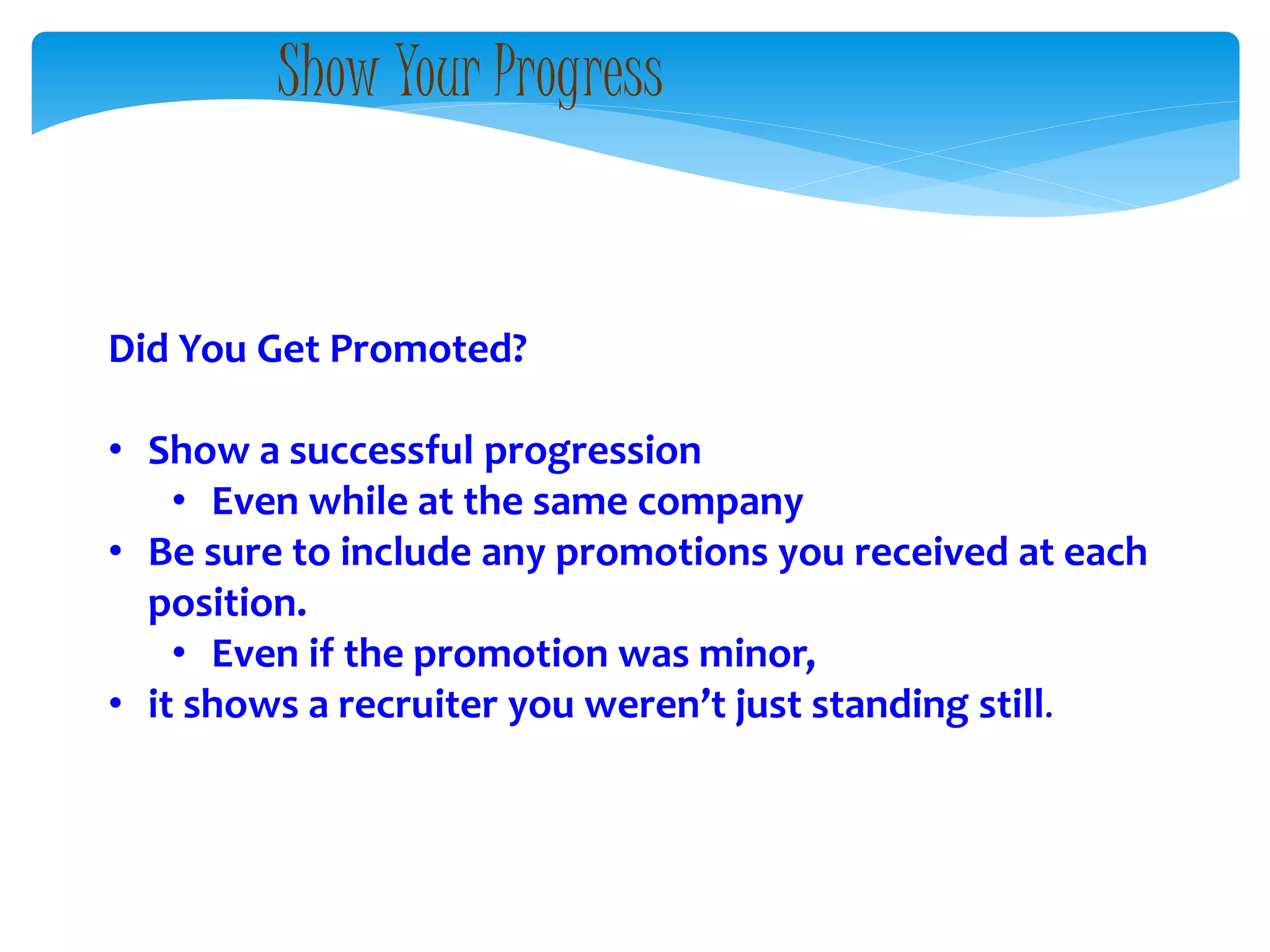 Did You Get Promoted?
• Show a successful progression
• Even while at the same company
• Be sure to include any promotions you received at each
position.
• Even if the promotion was minor,
• it shows a recruiter you weren’t just standing still.
Show Your Progress
 