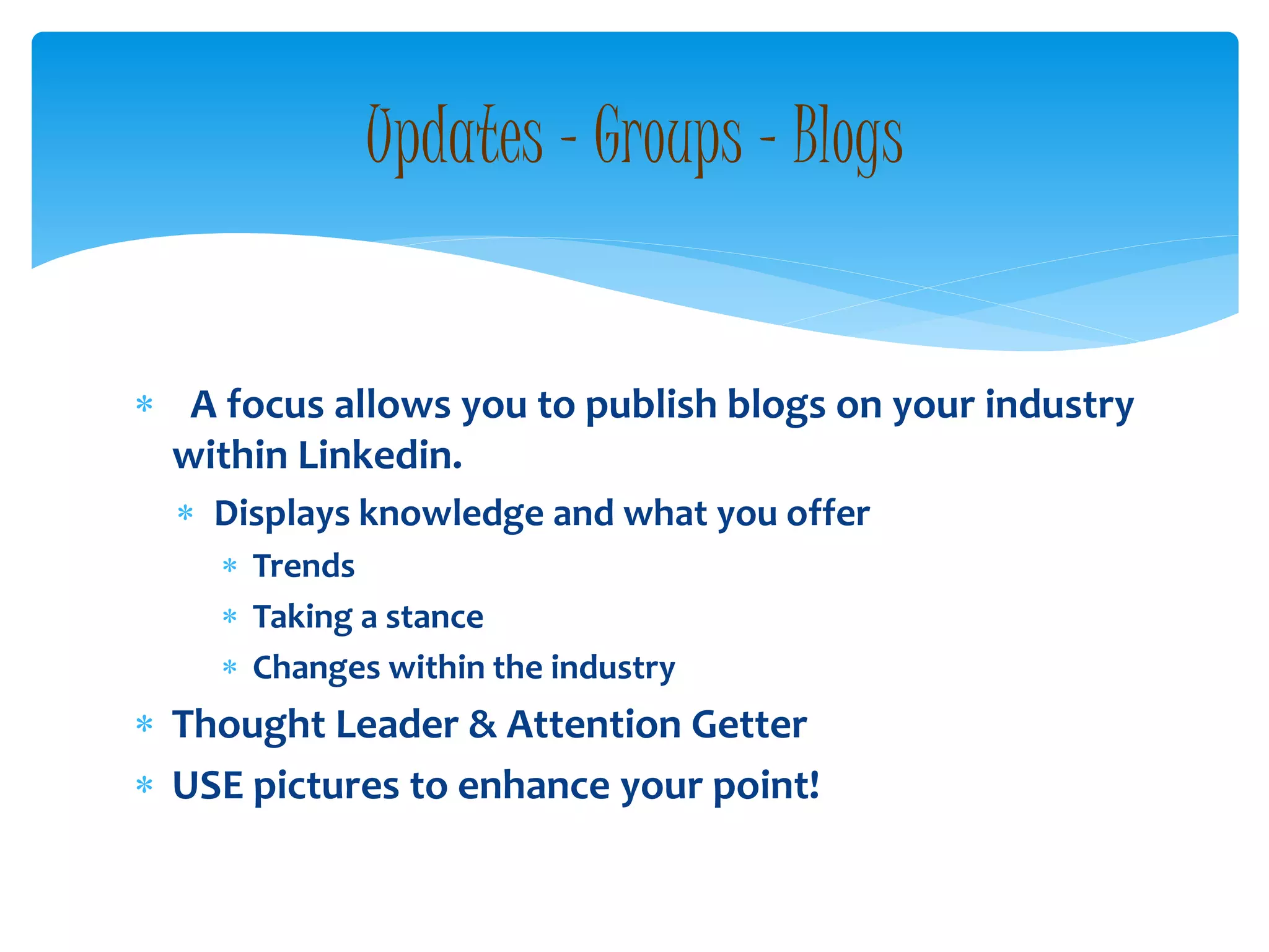  A focus allows you to publish blogs on your industry
within Linkedin.
 Displays knowledge and what you offer
 Trends
 Taking a stance
 Changes within the industry
 Thought Leader & Attention Getter
 USE pictures to enhance your point!
Updates – Groups - Blogs
 