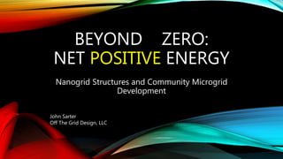 BEYOND ZERO:
NET POSITIVE ENERGY
Nanogrid Structures and Community Microgrid
Development
John Sarter
Off The Grid Design, LLC
 