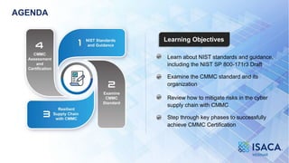 3
Learning Objectives
AGENDA
Learn about NIST standards and guidance,
including the NIST SP 800-171r3 Draft
Examine the CMMC standard and its
organization
Review how to mitigate risks in the cyber
supply chain with CMMC
Step through key phases to successfully
achieve CMMC Certification
 