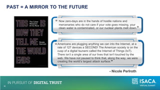 “ Now zero-days are in the hands of hostile nations and
mercenaries who do not care if your vote goes missing, your
clean water is contaminated, or our nuclear plants melt down.
”
“
10
35
Americans are plugging anything we can into the Internet, at a
rate of 127 devices a SECOND! The American society is on the
cusp of a digital tsunami called the Internet of Things (IoT).
There isn’t a single area of our lives that isn’t touched by the
web. We have not paused to think that, along the way, we were
creating the world’s largest attack surface.
”
- Nicole Perlroth
PAST = A MIRROR TO THE FUTURE
 