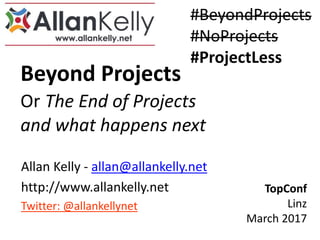 Beyond Projects
Or The End of Projects
and what happens next
Allan Kelly - allan@allankelly.net
http://www.allankelly.net
Twitter: @allankellynet
TopConf
Linz
March 2017
#BeyondProjects
#NoProjects
#ProjectLess
 