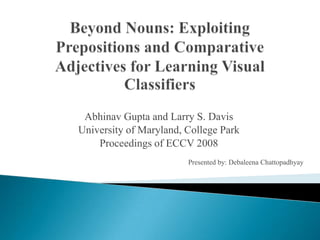 Beyond Nouns: Exploiting Prepositions and Comparative Adjectives for Learning Visual Classifiers Abhinav Gupta and Larry S. Davis University of Maryland, College Park Proceedings of ECCV 2008 Presented by: DebaleenaChattopadhyay 