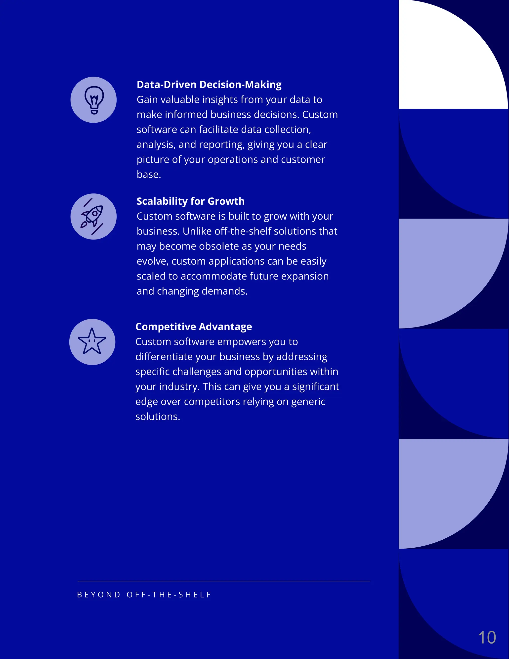 Data-Driven Decision-Making
Gain valuable insights from your data to
make informed business decisions. Custom
software can facilitate data collection,
analysis, and reporting, giving you a clear
picture of your operations and customer
base.
Scalability for Growth
Custom software is built to grow with your
business. Unlike off-the-shelf solutions that
may become obsolete as your needs
evolve, custom applications can be easily
scaled to accommodate future expansion
and changing demands.
Competitive Advantage
Custom software empowers you to
differentiate your business by addressing
specific challenges and opportunities within
your industry. This can give you a significant
edge over competitors relying on generic
solutions.
B E Y O N D O F F - T H E - S H E L F
10
 