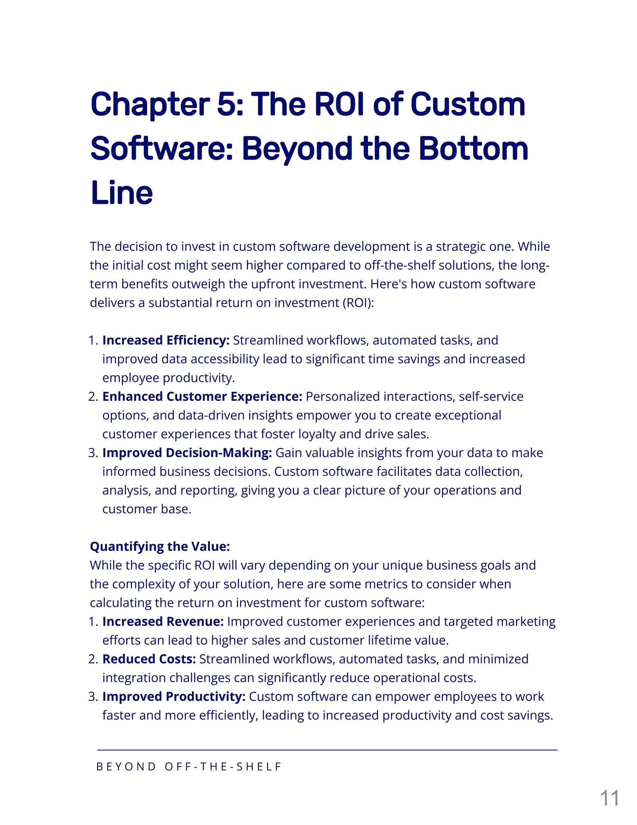 Chapter 5: The ROI of Custom
Software: Beyond the Bottom
Line
The decision to invest in custom software development is a strategic one. While
the initial cost might seem higher compared to off-the-shelf solutions, the long-
term benefits outweigh the upfront investment. Here's how custom software
delivers a substantial return on investment (ROI):
Quantifying the Value:
While the specific ROI will vary depending on your unique business goals and
the complexity of your solution, here are some metrics to consider when
calculating the return on investment for custom software:
1. Increased Efficiency: Streamlined workflows, automated tasks, and
improved data accessibility lead to significant time savings and increased
employee productivity.
2. Enhanced Customer Experience: Personalized interactions, self-service
options, and data-driven insights empower you to create exceptional
customer experiences that foster loyalty and drive sales.
3. Improved Decision-Making: Gain valuable insights from your data to make
informed business decisions. Custom software facilitates data collection,
analysis, and reporting, giving you a clear picture of your operations and
customer base.
1. Increased Revenue: Improved customer experiences and targeted marketing
efforts can lead to higher sales and customer lifetime value.
2. Reduced Costs: Streamlined workflows, automated tasks, and minimized
integration challenges can significantly reduce operational costs.
3. Improved Productivity: Custom software can empower employees to work
faster and more efficiently, leading to increased productivity and cost savings.
B E Y O N D O F F - T H E - S H E L F
11
 