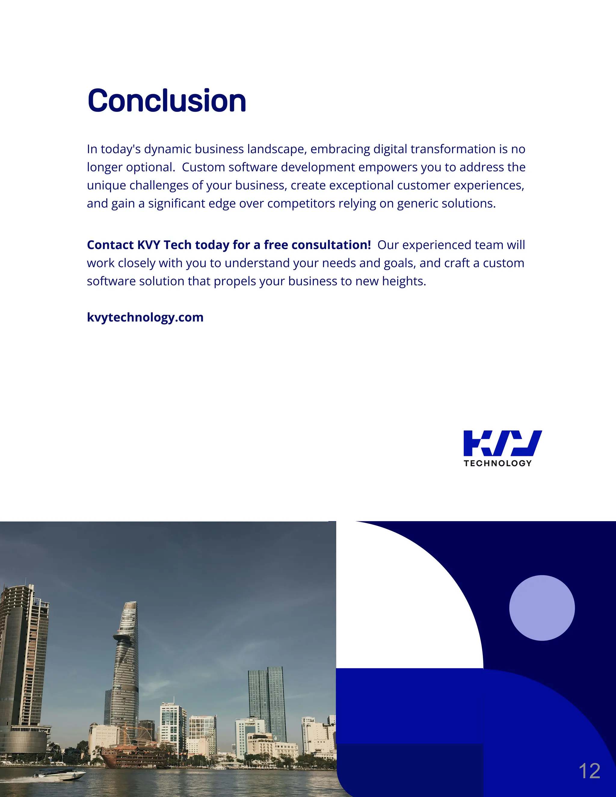 Conclusion
In today's dynamic business landscape, embracing digital transformation is no
longer optional. Custom software development empowers you to address the
unique challenges of your business, create exceptional customer experiences,
and gain a significant edge over competitors relying on generic solutions.
Contact KVY Tech today for a free consultation! Our experienced team will
work closely with you to understand your needs and goals, and craft a custom
software solution that propels your business to new heights.
kvytechnology.com
12
 
