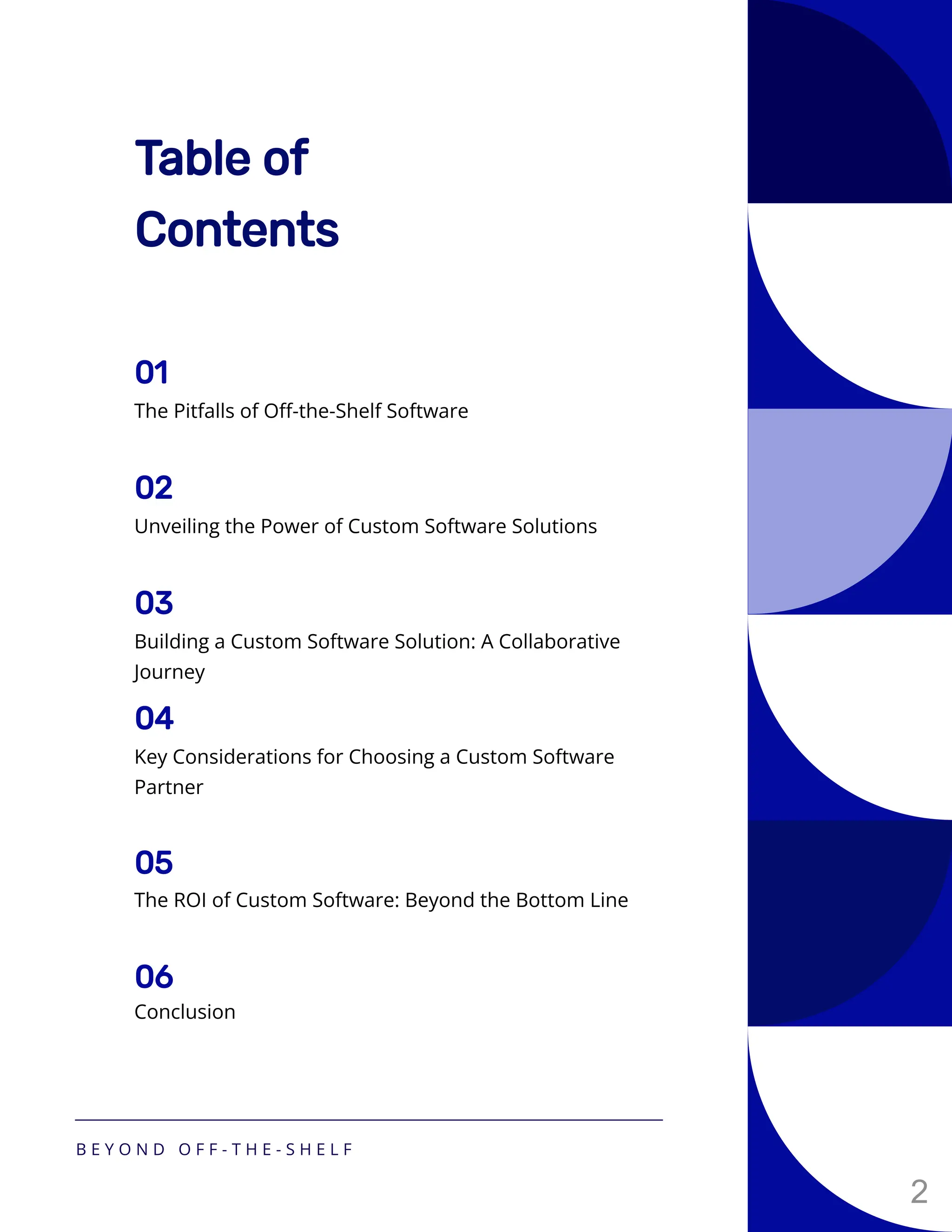 Table of
Contents
The Pitfalls of Off-the-Shelf Software
01
Unveiling the Power of Custom Software Solutions
02
Building a Custom Software Solution: A Collaborative
Journey
03
Key Considerations for Choosing a Custom Software
Partner
04
The ROI of Custom Software: Beyond the Bottom Line
05
Conclusion
06
B E Y O N D O F F - T H E - S H E L F
2
 