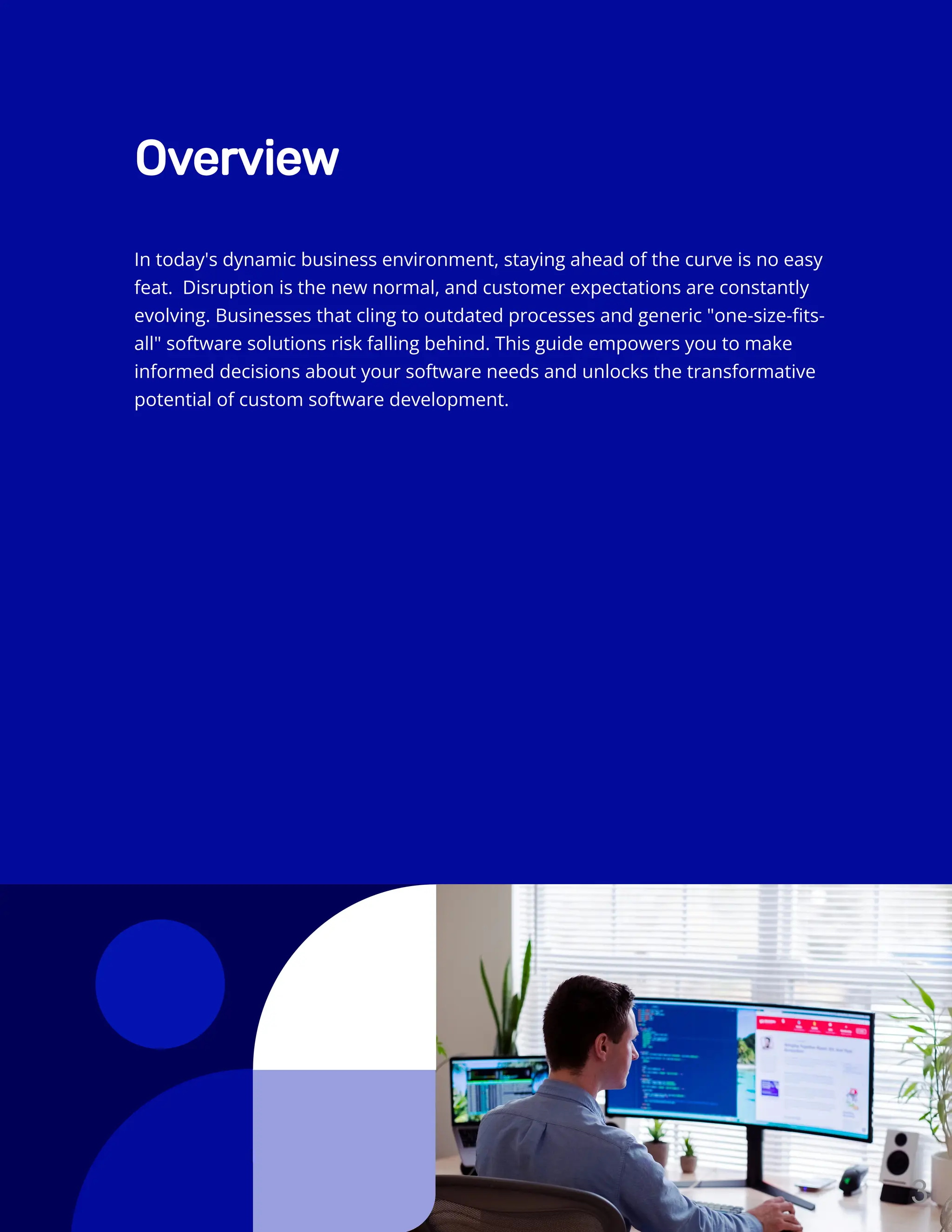 Overview
In today's dynamic business environment, staying ahead of the curve is no easy
feat. Disruption is the new normal, and customer expectations are constantly
evolving. Businesses that cling to outdated processes and generic "one-size-fits-
all" software solutions risk falling behind. This guide empowers you to make
informed decisions about your software needs and unlocks the transformative
potential of custom software development.
3
 