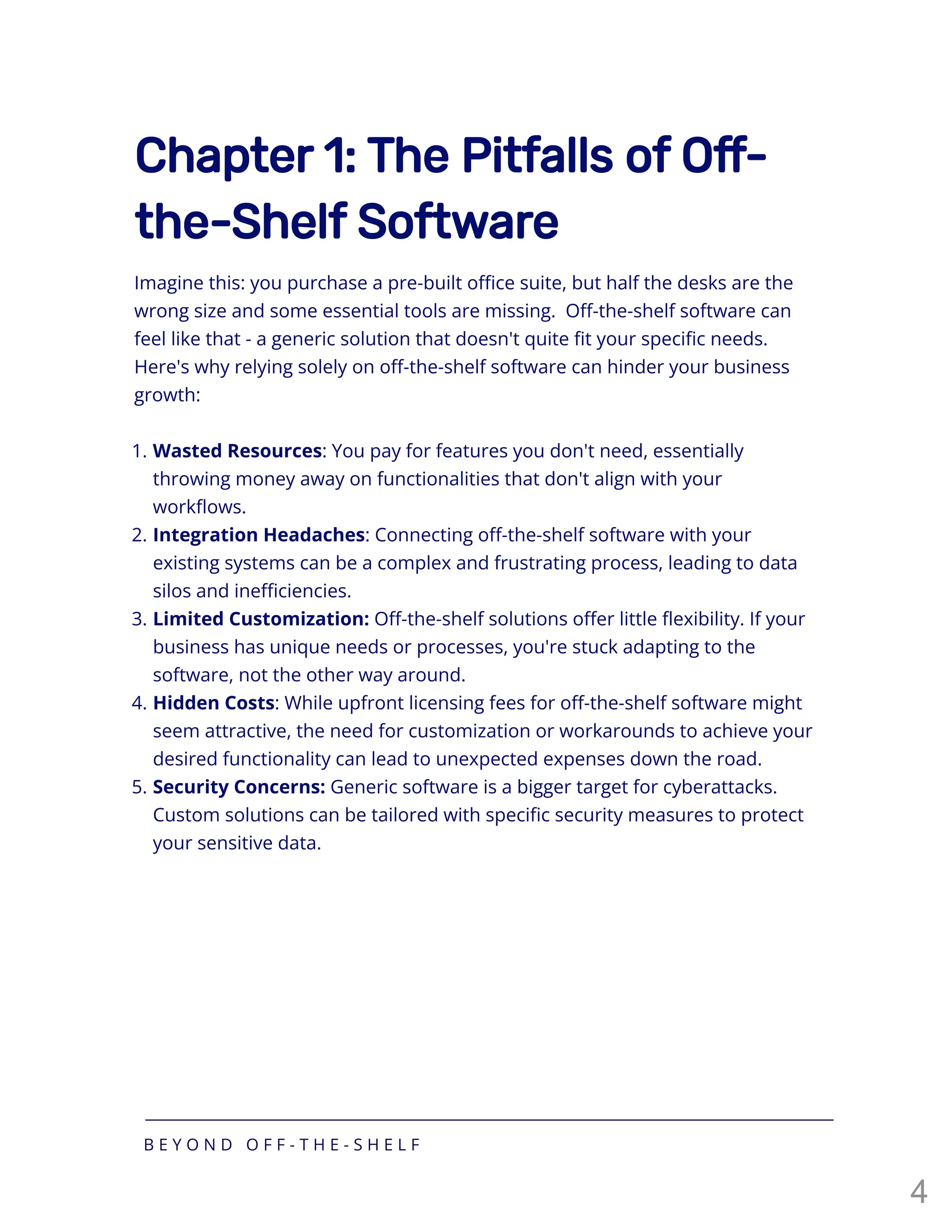 Chapter 1: The Pitfalls of Off-
the-Shelf Software
Imagine this: you purchase a pre-built office suite, but half the desks are the
wrong size and some essential tools are missing. Off-the-shelf software can
feel like that - a generic solution that doesn't quite fit your specific needs.
Here's why relying solely on off-the-shelf software can hinder your business
growth:
1. Wasted Resources: You pay for features you don't need, essentially
throwing money away on functionalities that don't align with your
workflows.
2. Integration Headaches: Connecting off-the-shelf software with your
existing systems can be a complex and frustrating process, leading to data
silos and inefficiencies.
3. Limited Customization: Off-the-shelf solutions offer little flexibility. If your
business has unique needs or processes, you're stuck adapting to the
software, not the other way around.
4. Hidden Costs: While upfront licensing fees for off-the-shelf software might
seem attractive, the need for customization or workarounds to achieve your
desired functionality can lead to unexpected expenses down the road.
5. Security Concerns: Generic software is a bigger target for cyberattacks.
Custom solutions can be tailored with specific security measures to protect
your sensitive data.
B E Y O N D O F F - T H E - S H E L F
4
 