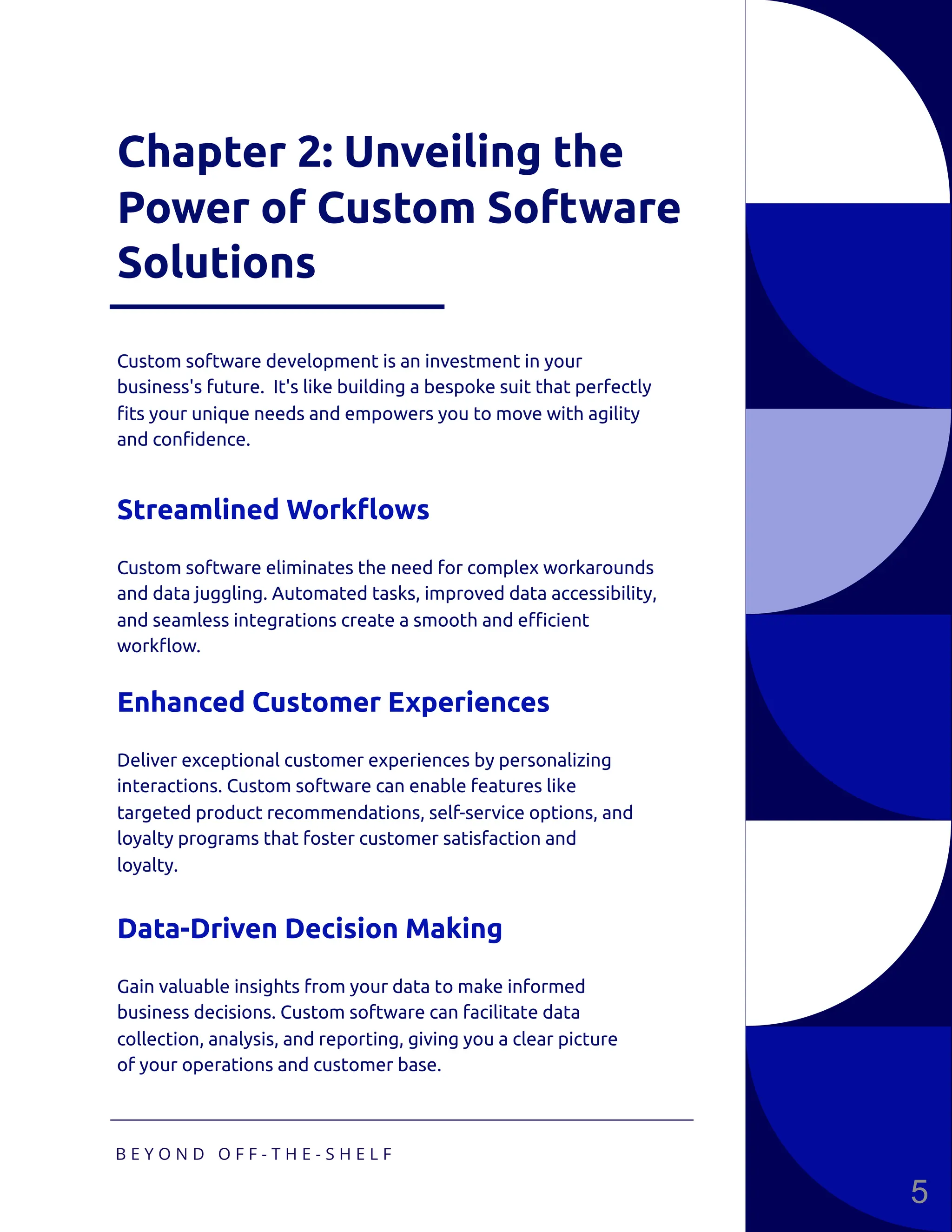 Chapter 2: Unveiling the
Power of Custom Software
Solutions
Custom software development is an investment in your
business's future. It's like building a bespoke suit that perfectly
fits your unique needs and empowers you to move with agility
and confidence.
Custom software eliminates the need for complex workarounds
and data juggling. Automated tasks, improved data accessibility,
and seamless integrations create a smooth and efficient
workflow.
Streamlined Workflows
Deliver exceptional customer experiences by personalizing
interactions. Custom software can enable features like
targeted product recommendations, self-service options, and
loyalty programs that foster customer satisfaction and
loyalty.
Enhanced Customer Experiences
Gain valuable insights from your data to make informed
business decisions. Custom software can facilitate data
collection, analysis, and reporting, giving you a clear picture
of your operations and customer base.
Data-Driven Decision Making
B E Y O N D O F F - T H E - S H E L F
5
 